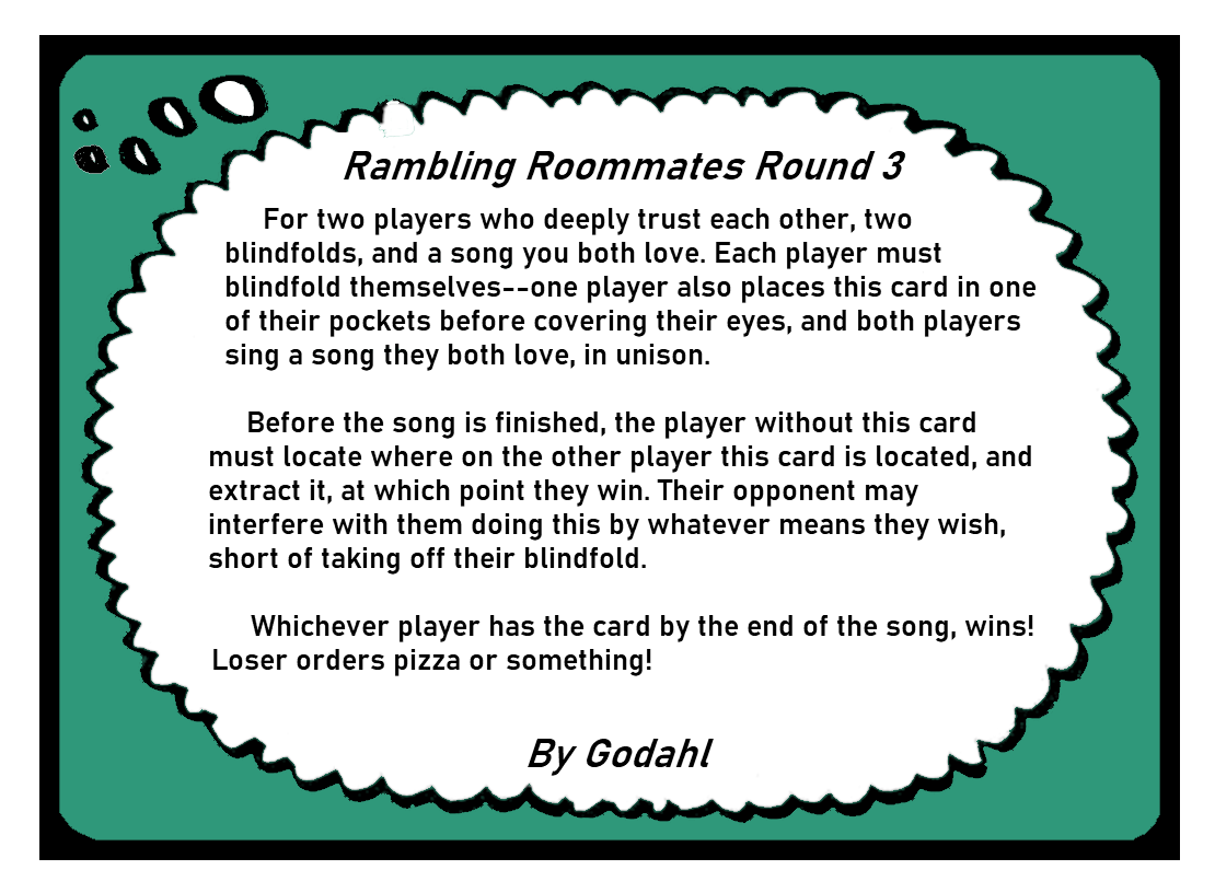 For two players who deeply trust each other, two blindfolds, and a song you both love. Each player must blindfold themselves. One player also places this card in one of their pockets before covering their eyes, and both players sing a song they both love, in unison. Before the song is finished, the player without this card must locate where on the other player this card is located, and extract it, at which point they win. Their opponent may interfere with them doing this by whatever means they wish, short of taking off their blindfold. Whichever player has the card by the end of the song, wins! Loser orders pizza or something